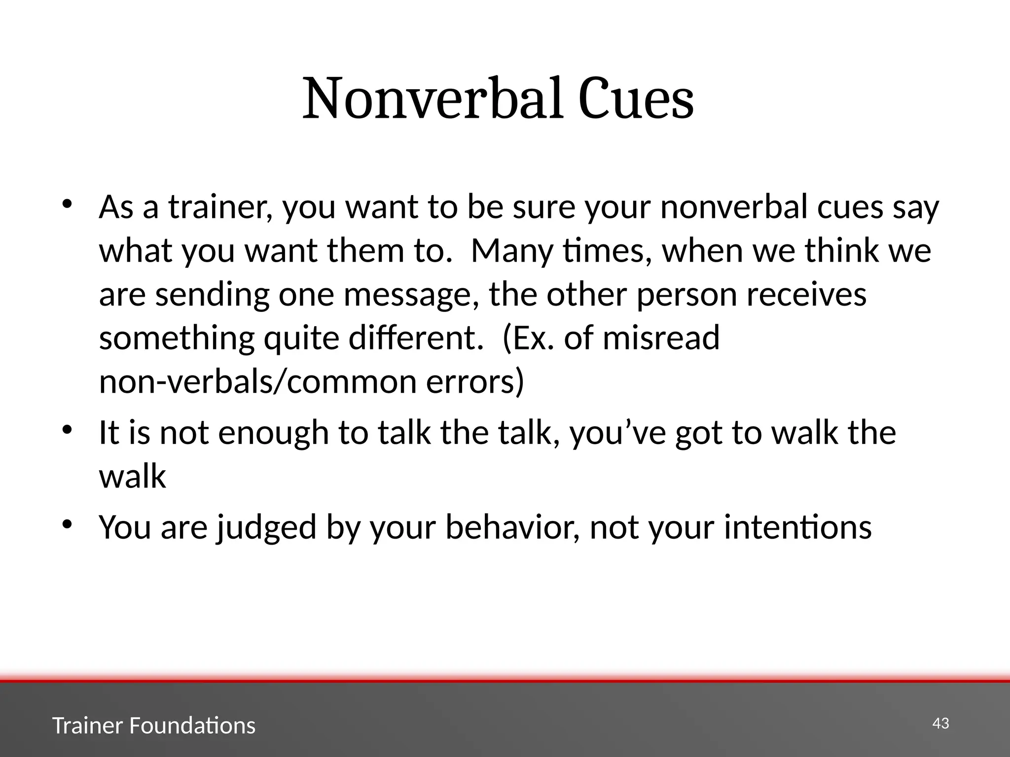 Trainer Foundations 43
Nonverbal Cues
• As a trainer, you want to be sure your nonverbal cues say
what you want them to. Many times, when we think we
are sending one message, the other person receives
something quite different. (Ex. of misread
non-verbals/common errors)
• It is not enough to talk the talk, you’ve got to walk the
walk
• You are judged by your behavior, not your intentions
 