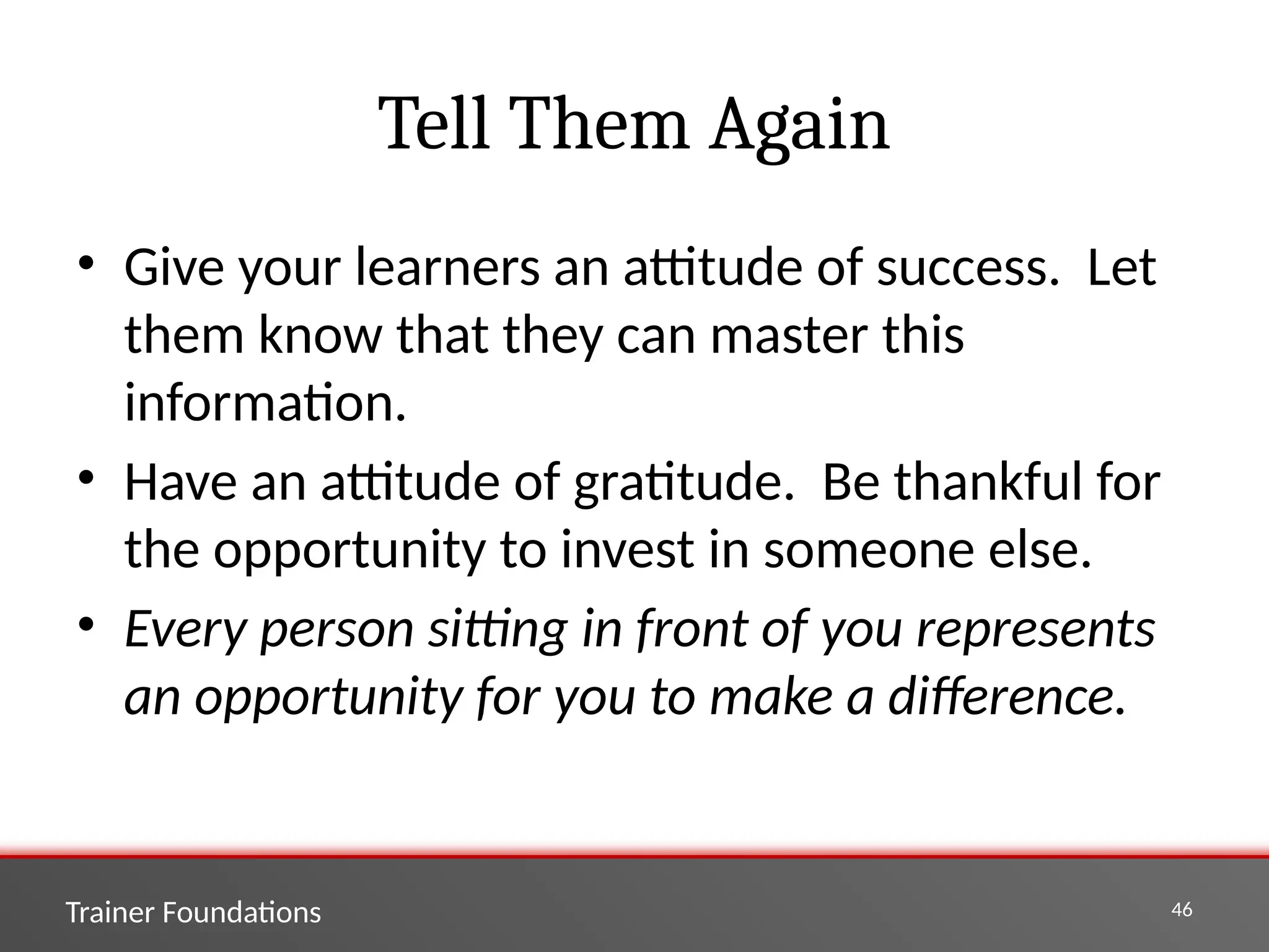 Trainer Foundations 46
Tell Them Again
• Give your learners an attitude of success. Let
them know that they can master this
information.
• Have an attitude of gratitude. Be thankful for
the opportunity to invest in someone else.
• Every person sitting in front of you represents
an opportunity for you to make a difference.
 