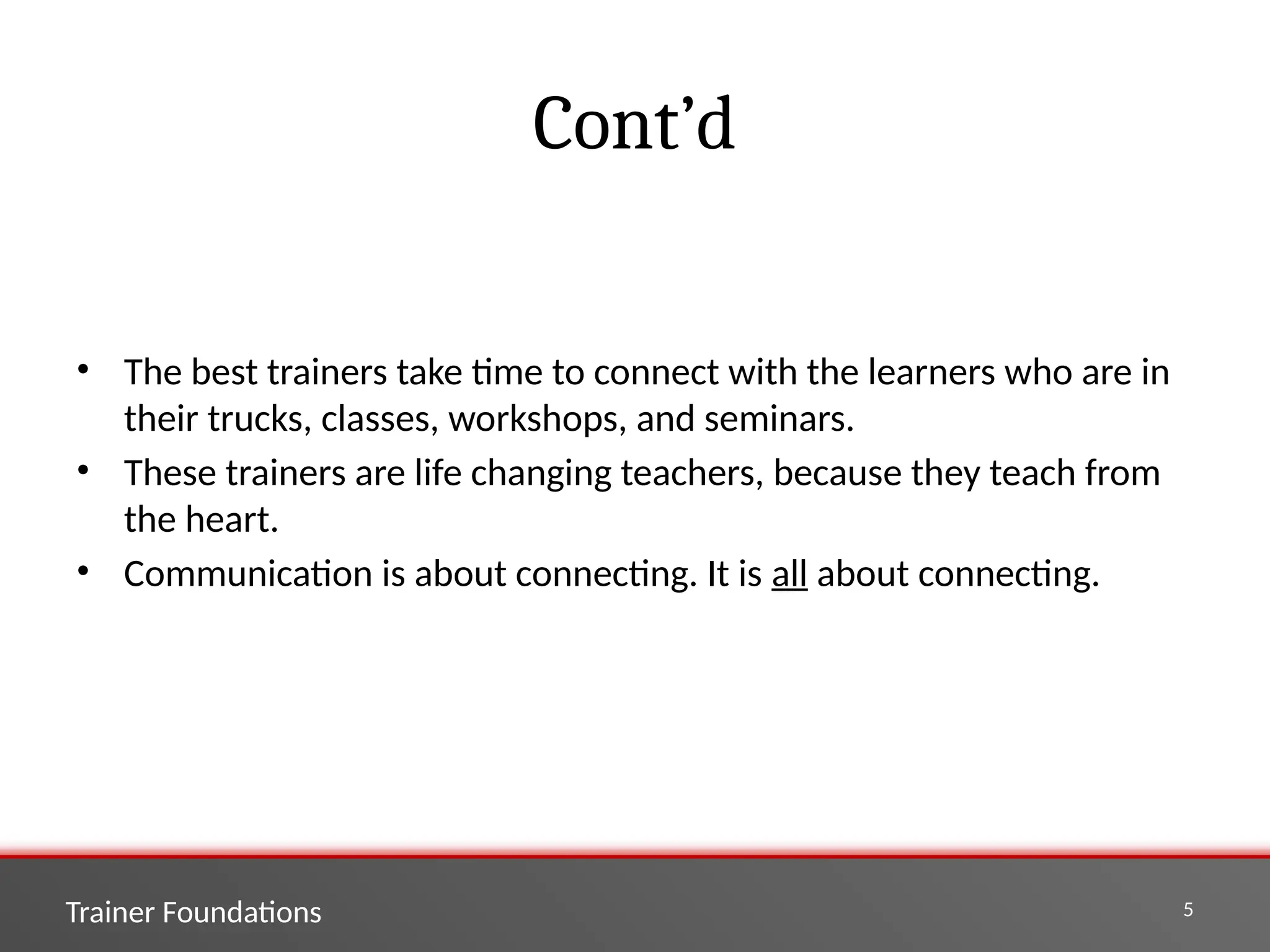 Trainer Foundations 5
Cont’d
• The best trainers take time to connect with the learners who are in
their trucks, classes, workshops, and seminars.
• These trainers are life changing teachers, because they teach from
the heart.
• Communication is about connecting. It is all about connecting.
 