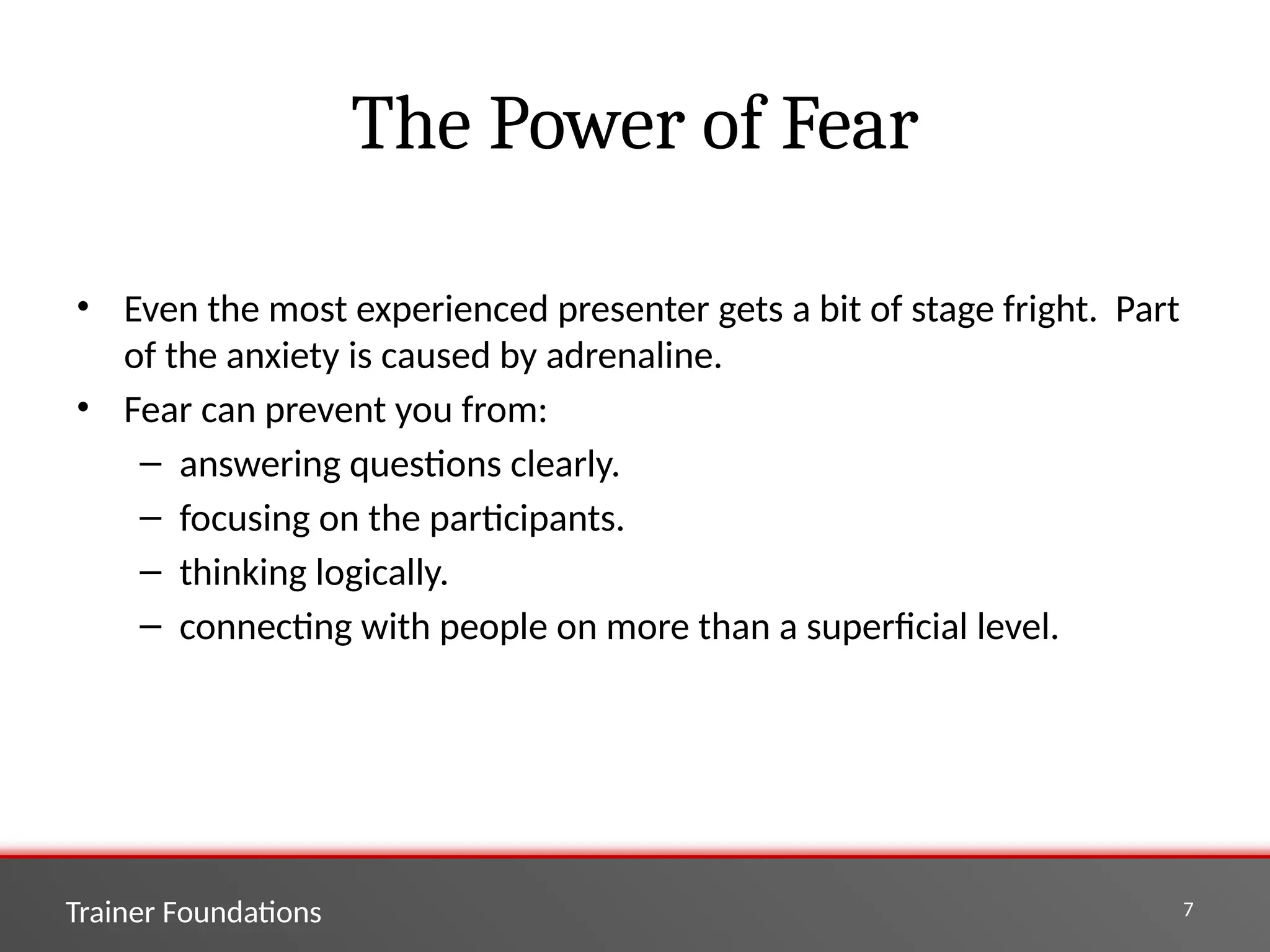 Trainer Foundations 7
The Power of Fear
• Even the most experienced presenter gets a bit of stage fright. Part
of the anxiety is caused by adrenaline.
• Fear can prevent you from:
– answering questions clearly.
– focusing on the participants.
– thinking logically.
– connecting with people on more than a superficial level.
 