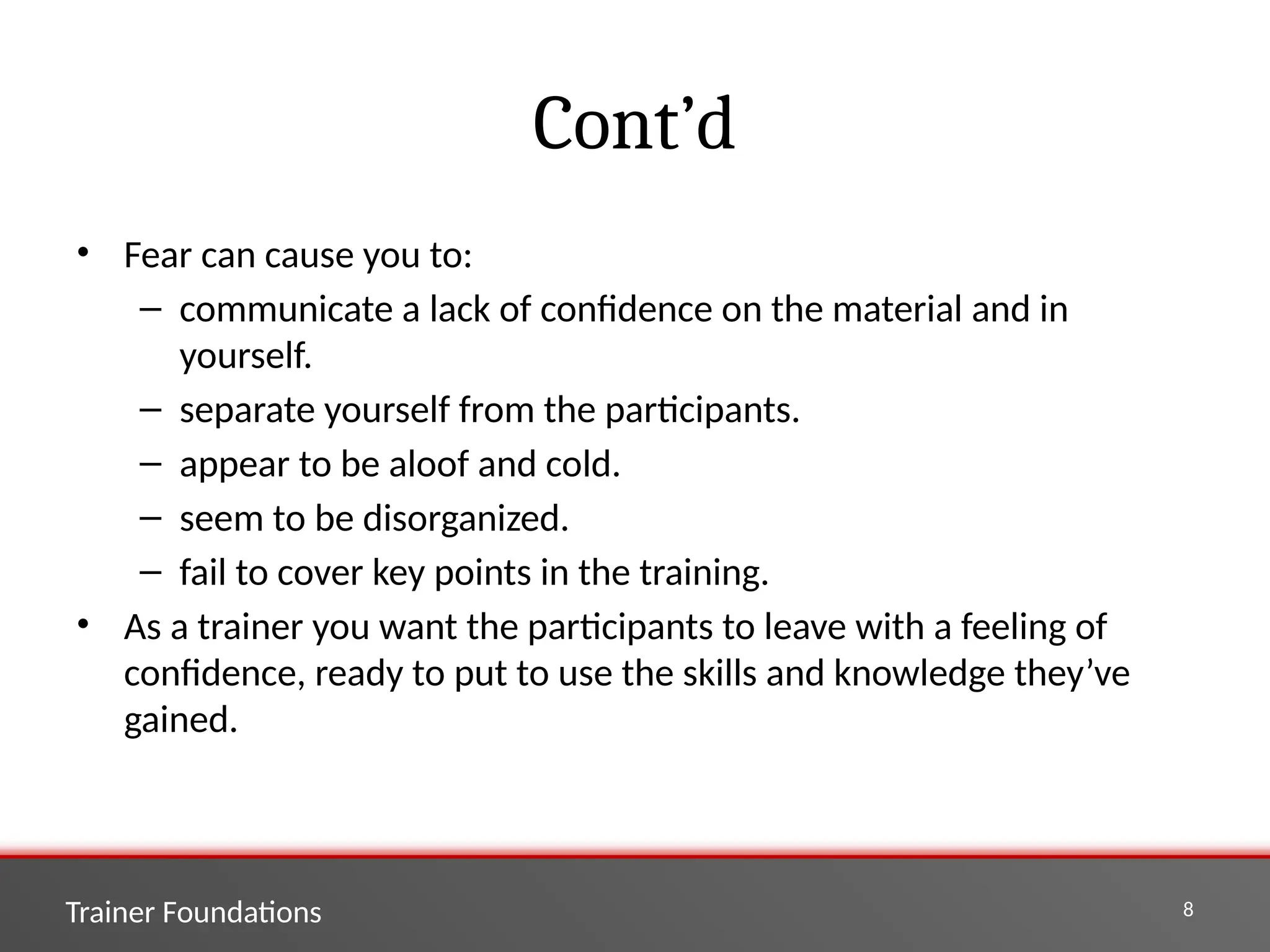 Trainer Foundations 8
Cont’d
• Fear can cause you to:
– communicate a lack of confidence on the material and in
yourself.
– separate yourself from the participants.
– appear to be aloof and cold.
– seem to be disorganized.
– fail to cover key points in the training.
• As a trainer you want the participants to leave with a feeling of
confidence, ready to put to use the skills and knowledge they’ve
gained.
 