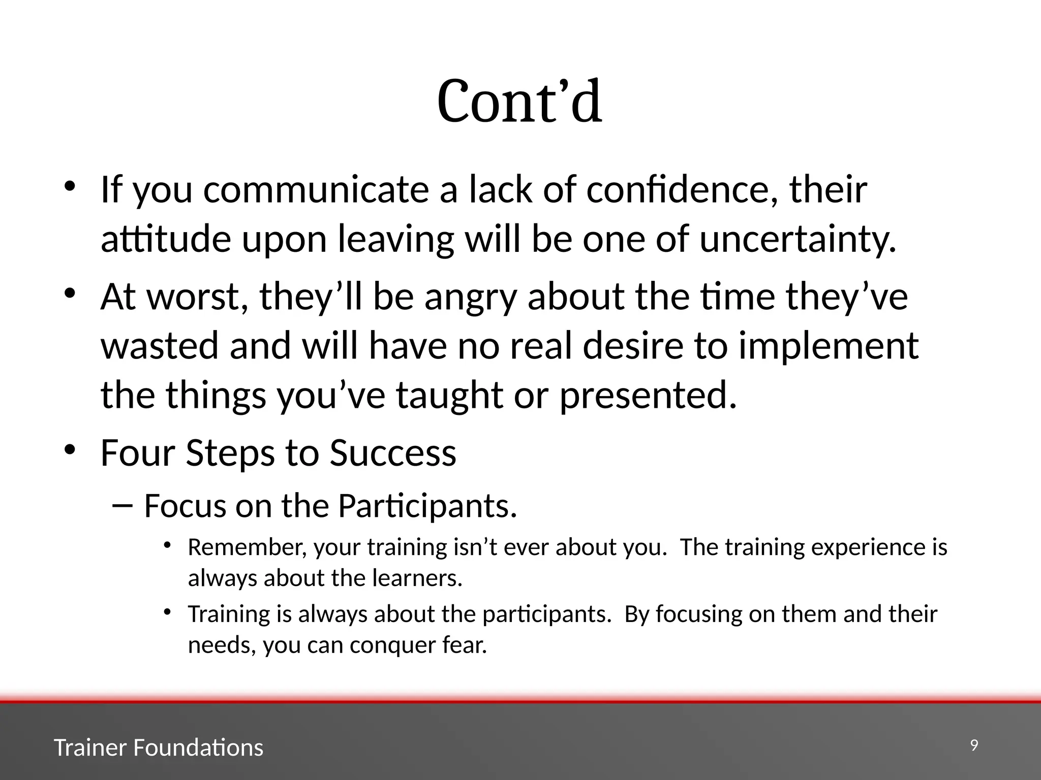 Trainer Foundations 9
Cont’d
• If you communicate a lack of confidence, their
attitude upon leaving will be one of uncertainty.
• At worst, they’ll be angry about the time they’ve
wasted and will have no real desire to implement
the things you’ve taught or presented.
• Four Steps to Success
– Focus on the Participants.
• Remember, your training isn’t ever about you. The training experience is
always about the learners.
• Training is always about the participants. By focusing on them and their
needs, you can conquer fear.
 