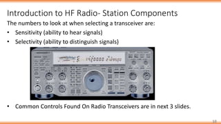 Introduction to HF Radio- Station Components
10
The numbers to look at when selecting a transceiver are:
• Sensitivity (ability to hear signals)
• Selectivity (ability to distinguish signals)
• Common Controls Found On Radio Transceivers are in next 3 slides.
 