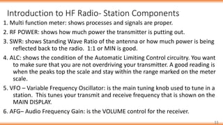 Introduction to HF Radio- Station Components
11
1. Multi function meter: shows processes and signals are proper.
2. RF POWER: shows how much power the transmitter is putting out.
3. SWR: shows Standing Wave Ratio of the antenna or how much power is being
reflected back to the radio. 1:1 or MIN is good.
4. ALC: shows the condition of the Automatic Limiting Control circuitry. You want
to make sure that you are not overdriving your transmitter. A good reading is
when the peaks top the scale and stay within the range marked on the meter
scale.
5. VFO – Variable Frequency Oscillator: is the main tuning knob used to tune in a
station. This tunes your transmit and receive frequency that is shown on the
MAIN DISPLAY.
6. AFG– Audio Frequency Gain: is the VOLUME control for the receiver.
 