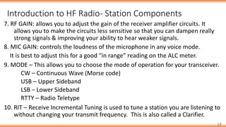 Introduction to HF Radio- Station Components
12
7. RF GAIN: allows you to adjust the gain of the receiver amplifier circuits. It
allows you to make the circuits less sensitive so that you can dampen really
strong signals & improving your ability to hear weaker signals.
8. MIC GAIN: controls the loudness of the microphone in any voice mode.
It is best to adjust this for a good “in range” reading on the ALC meter.
9. MODE – This allows you to choose the mode of operation for your transceiver.
CW – Continuous Wave (Morse code)
USB – Upper Sideband
LSB – Lower Sideband
RTTY – Radio Teletype
10. RIT – Receive Incremental Tuning is used to tune a station you are listening to
without changing your transmit frequency. This is also called a Clarifier.
 