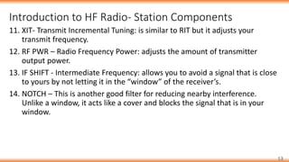 Introduction to HF Radio- Station Components
13
11. XIT- Transmit Incremental Tuning: is similar to RIT but it adjusts your
transmit frequency.
12. RF PWR – Radio Frequency Power: adjusts the amount of transmitter
output power.
13. IF SHIFT - Intermediate Frequency: allows you to avoid a signal that is close
to yours by not letting it in the “window” of the receiver’s.
14. NOTCH – This is another good filter for reducing nearby interference.
Unlike a window, it acts like a cover and blocks the signal that is in your
window.
 