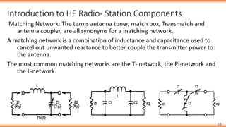 Introduction to HF Radio- Station Components
18
Matching Network: The terms antenna tuner, match box, Transmatch and
antenna coupler, are all synonyms for a matching network.
A matching network is a combination of inductance and capacitance used to
cancel out unwanted reactance to better couple the transmitter power to
the antenna.
The most common matching networks are the T- network, the Pi-network and
the L-network.
 