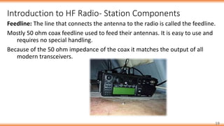 Introduction to HF Radio- Station Components
19
Feedline: The line that connects the antenna to the radio is called the feedline.
Mostly 50 ohm coax feedline used to feed their antennas. It is easy to use and
requires no special handling.
Because of the 50 ohm impedance of the coax it matches the output of all
modern transceivers.
 