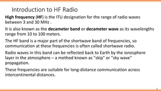 Introduction to HF Radio
2
High frequency (HF) is the ITU designation for the range of radio waves
between 3 and 30 MHz .
It is also known as the decameter band or decameter wave as its wavelengths
range from 10 to 100 meters.
The HF band is a major part of the shortwave band of frequencies, so
communication at these frequencies is often called shortwave radio.
Radio waves in this band can be reflected back to Earth by the ionosphere
layer in the atmosphere – a method known as "skip" or "sky wave"
propagation.
These frequencies are suitable for long-distance communication across
intercontinental distances.
 