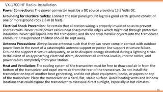 VX-1700 HF Radio- Installation
26
Power Connections: The power connector must be a DC source providing 13.8 Volts DC.
Grounding for Electrical Safety: Connect the rear panel ground lug to a good earth ground consist of
one or more ground rods 2.6 m (8 feet).
Electrical Shock Prevention: Be certain that all station wiring is properly insulated so as to prevent
short-circuits. Never route power cables near sharp metallic edges which might cut through protective
insulation. Never spill liquids into this transceiver, and do not drop metallic objects into the transceiver
enclosure. Unsupervised children should be kept away.
Antenna Precautions: Always locate antennas such that they can never come in contact with outdoor
power lines in the event of a catastrophic antenna support or power line support structure failure.
Ground the support structure adequately, so as to dissipate energy absorbed during a lightning strike.
In the event of an approaching electrical storm, disconnect all antenna lead-in, rotator cables, and
power cables completely from your station.
Heat and Ventilation: The cooling system of the transceiver must be free to draw cool air in from the
bottom of the transceiver and expel warm air from the rear of the transceiver. Do not install the
transceiver on top of another heat generating, and do not place equipment, books, or papers on top
of the transceiver. Place the transceiver on a hard, flat, stable surface. Avoid heating vents and window
locations that could expose the transceiver to excessive direct sunlight, especially in hot climates.
 