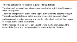 Introduction to HF Radio- Signal Propagation
3
The dominant means of long distance communication in this band is skywave
(skip) propagation.
The Sun’s energy causes atoms in the upper atmosphere to become charged.
These charged particles are called ions and creates the ionosphere layer.
Radio waves directed at an angle into the sky reflect back to Earth from layers
of ionized atoms in the ionosphere.
By this method HF radio waves can travel beyond the horizon, around the
curve of the Earth, and can be received at intercontinental distances.
 