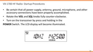 VX-1700 HF Radio- Startup Procedures
34
• Be certain that all power supply, antenna, ground, microphone, and other
accessory connections have been properly accomplished.
• Rotate the VOL and SQL knobs fully counter-clockwise.
• Turn on the transceiver by press and holding in the
POWER Switch. The LCD display will become illuminated.
 