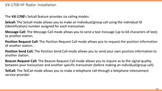 VX-1700 HF Radio- Installation
35
The VX-1700’s Selcall feature provides six calling modes:
Selcall: The Selcall mode allows you to make an individual/group call using the individual ID
(Identification) number assigned for each transceiver.
Message Call: The Message Call mode allows you to send a text message (up to 64 characters of text)
to another station.
Position Request Call: The Position Request Call mode allows you to request the position information
of another station.
Position Send Call: The Position Send Call mode allows you to send your own position information to
another station.
Beacon Request Call: The Beacon Request Call mode allows you to inquire as to the signal quality
between your transceiver and another specific transceiver (before making an individual/group call).
TelCall: The TelCall mode allows you to make a telephone call through a telephone interconnect
service provider.
 