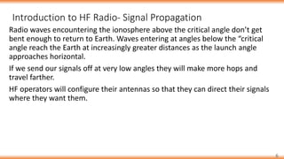 6
Radio waves encountering the ionosphere above the critical angle don’t get
bent enough to return to Earth. Waves entering at angles below the “critical
angle reach the Earth at increasingly greater distances as the launch angle
approaches horizontal.
If we send our signals off at very low angles they will make more hops and
travel farther.
HF operators will configure their antennas so that they can direct their signals
where they want them.
Introduction to HF Radio- Signal Propagation
 