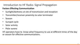 7
Factors Effecting Communication
• Sunlight/darkness at site of transmission and reception
• Transmitter/receiver proximity to solar terminator
• Season
• Sunspot cycle
• Solar activity
• Polar aurora
HF operators have to know what frequency to use at different times of the day
or season for effective communications.
Introduction to HF Radio- Signal Propagation
 
