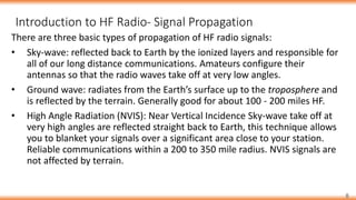 8
There are three basic types of propagation of HF radio signals:
• Sky-wave: reflected back to Earth by the ionized layers and responsible for
all of our long distance communications. Amateurs configure their
antennas so that the radio waves take off at very low angles.
• Ground wave: radiates from the Earth’s surface up to the troposphere and
is reflected by the terrain. Generally good for about 100 - 200 miles HF.
• High Angle Radiation (NVIS): Near Vertical Incidence Sky-wave take off at
very high angles are reflected straight back to Earth, this technique allows
you to blanket your signals over a significant area close to your station.
Reliable communications within a 200 to 350 mile radius. NVIS signals are
not affected by terrain.
Introduction to HF Radio- Signal Propagation
 
