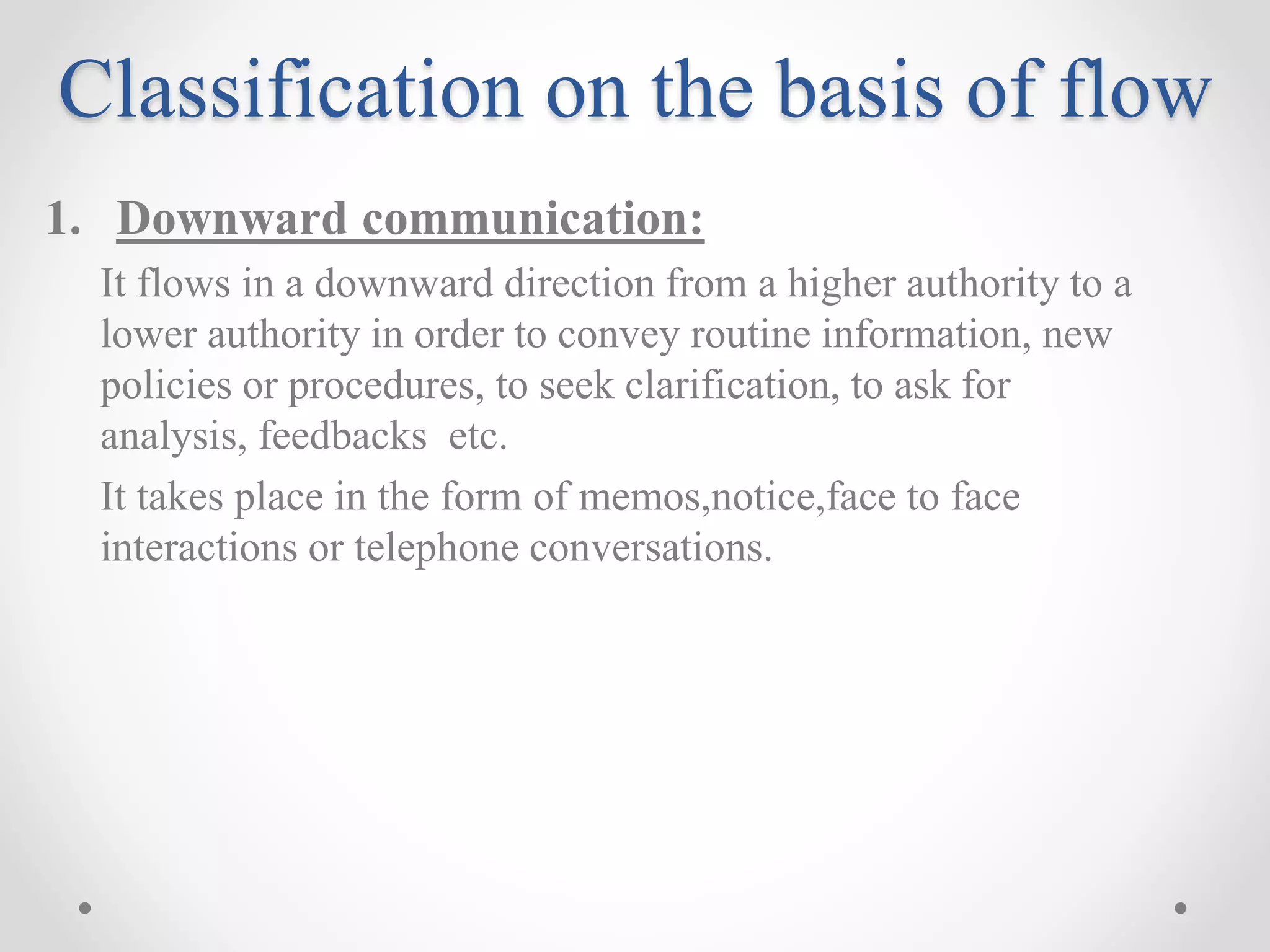 Classification on the basis of flow
1. Downward communication:
It flows in a downward direction from a higher authority to a
lower authority in order to convey routine information, new
policies or procedures, to seek clarification, to ask for
analysis, feedbacks etc.
It takes place in the form of memos,notice,face to face
interactions or telephone conversations.
 