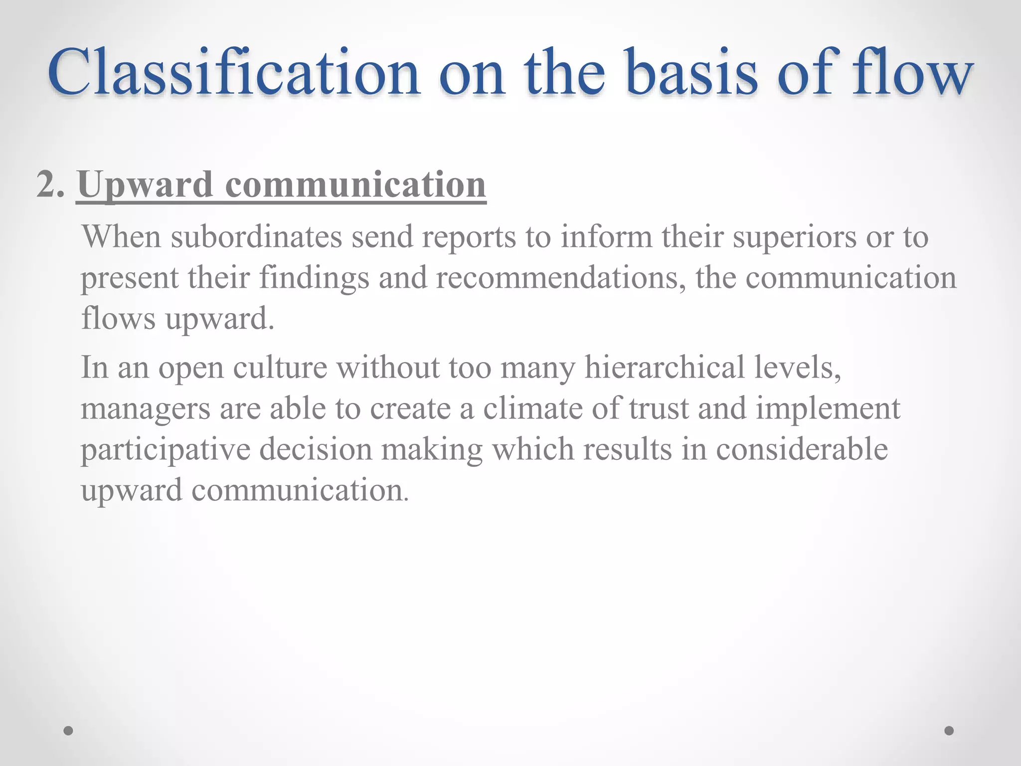 Classification on the basis of flow
2. Upward communication
When subordinates send reports to inform their superiors or to
present their findings and recommendations, the communication
flows upward.
In an open culture without too many hierarchical levels,
managers are able to create a climate of trust and implement
participative decision making which results in considerable
upward communication.
 