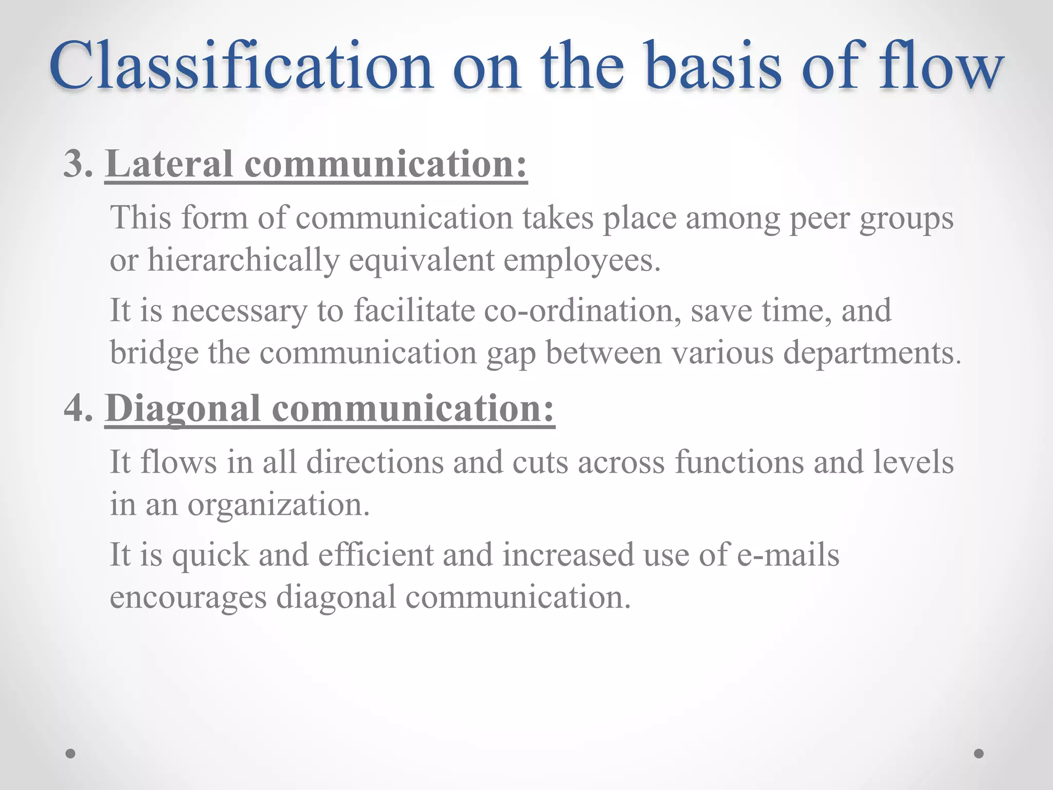 Classification on the basis of flow
3. Lateral communication:
This form of communication takes place among peer groups
or hierarchically equivalent employees.
It is necessary to facilitate co-ordination, save time, and
bridge the communication gap between various departments.
4. Diagonal communication:
It flows in all directions and cuts across functions and levels
in an organization.
It is quick and efficient and increased use of e-mails
encourages diagonal communication.
 