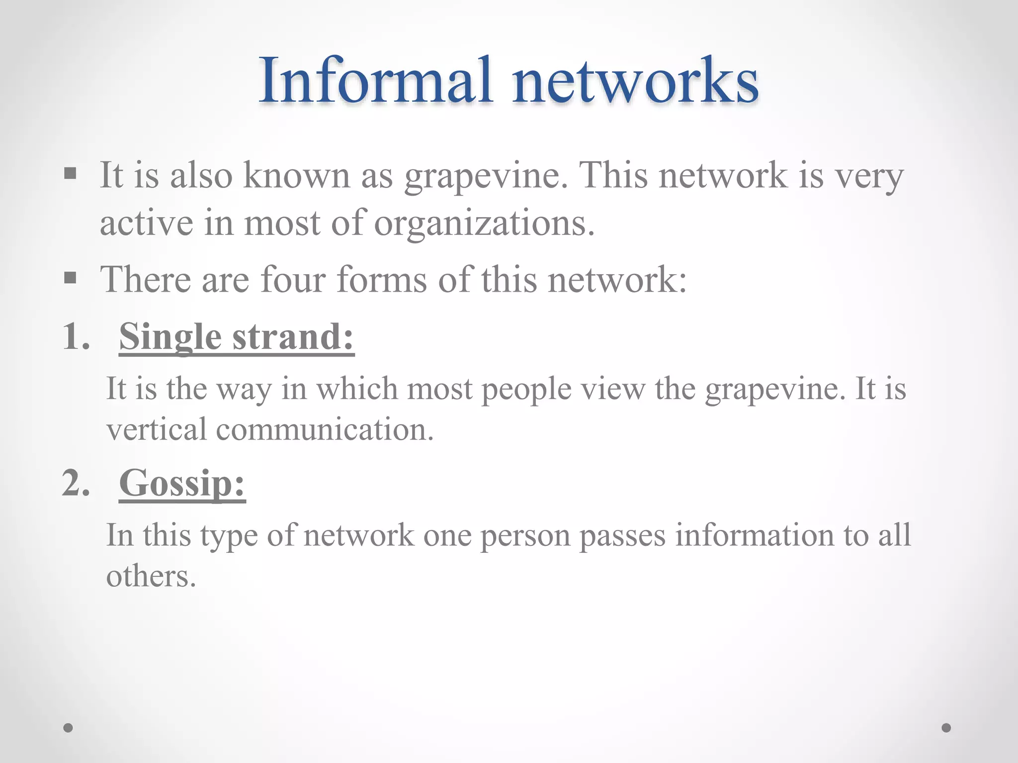 Informal networks
 It is also known as grapevine. This network is very
active in most of organizations.
 There are four forms of this network:
1. Single strand:
It is the way in which most people view the grapevine. It is
vertical communication.
2. Gossip:
In this type of network one person passes information to all
others.
 