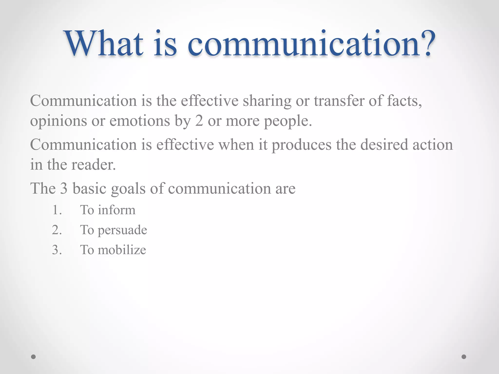 What is communication?
Communication is the effective sharing or transfer of facts,
opinions or emotions by 2 or more people.
Communication is effective when it produces the desired action
in the reader.
The 3 basic goals of communication are
1. To inform
2. To persuade
3. To mobilize
 
