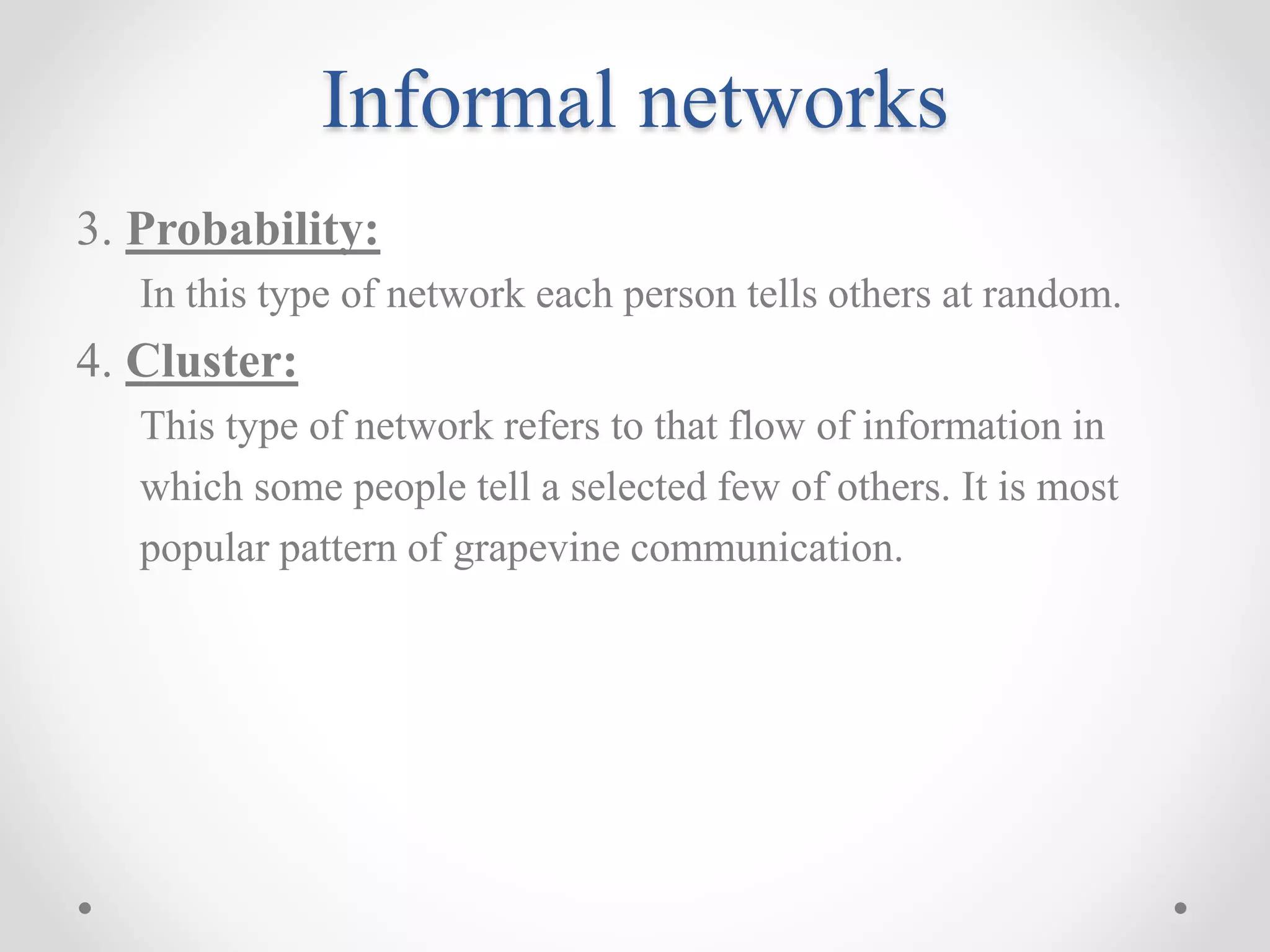 Informal networks
3. Probability:
In this type of network each person tells others at random.
4. Cluster:
This type of network refers to that flow of information in
which some people tell a selected few of others. It is most
popular pattern of grapevine communication.
 