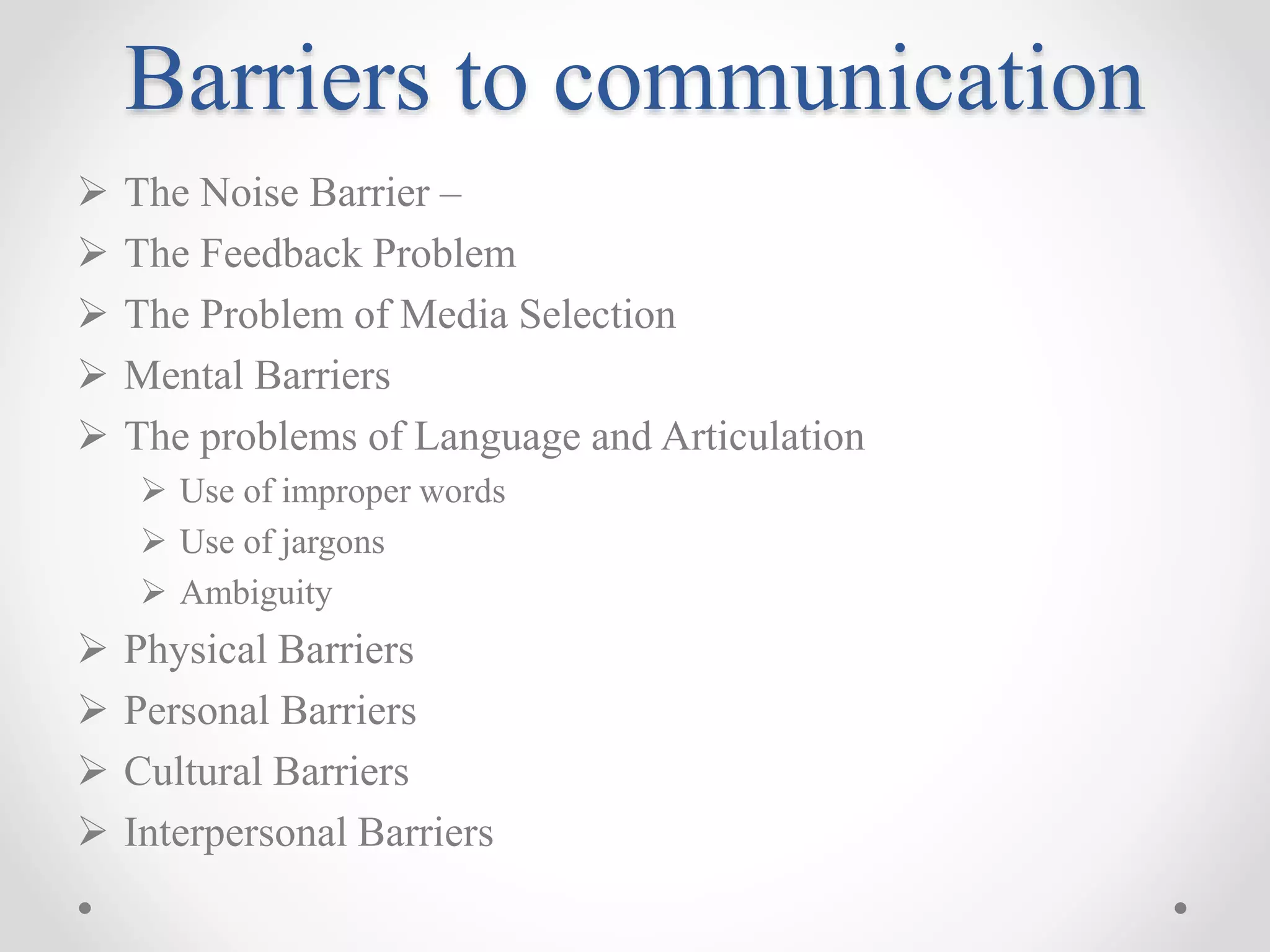 Barriers to communication
 The Noise Barrier –
 The Feedback Problem
 The Problem of Media Selection
 Mental Barriers
 The problems of Language and Articulation
 Use of improper words
 Use of jargons
 Ambiguity
 Physical Barriers
 Personal Barriers
 Cultural Barriers
 Interpersonal Barriers
 