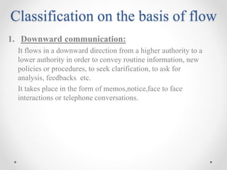 Classification on the basis of flow
1. Downward communication:
It flows in a downward direction from a higher authority to a
lower authority in order to convey routine information, new
policies or procedures, to seek clarification, to ask for
analysis, feedbacks etc.
It takes place in the form of memos,notice,face to face
interactions or telephone conversations.
 