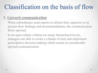Classification on the basis of flow
2. Upward communication
When subordinates send reports to inform their superiors or to
present their findings and recommendations, the communication
flows upward.
In an open culture without too many hierarchical levels,
managers are able to create a climate of trust and implement
participative decision making which results in considerable
upward communication.
 