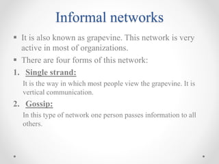 Informal networks
 It is also known as grapevine. This network is very
active in most of organizations.
 There are four forms of this network:
1. Single strand:
It is the way in which most people view the grapevine. It is
vertical communication.
2. Gossip:
In this type of network one person passes information to all
others.
 