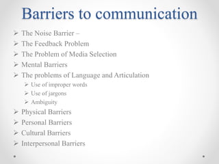 Barriers to communication
 The Noise Barrier –
 The Feedback Problem
 The Problem of Media Selection
 Mental Barriers
 The problems of Language and Articulation
 Use of improper words
 Use of jargons
 Ambiguity
 Physical Barriers
 Personal Barriers
 Cultural Barriers
 Interpersonal Barriers
 