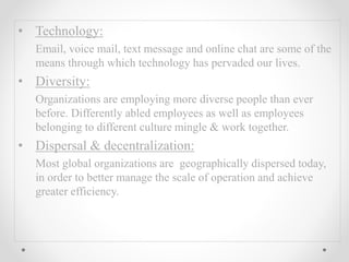 • Technology:
Email, voice mail, text message and online chat are some of the
means through which technology has pervaded our lives.
• Diversity:
Organizations are employing more diverse people than ever
before. Differently abled employees as well as employees
belonging to different culture mingle & work together.
• Dispersal & decentralization:
Most global organizations are geographically dispersed today,
in order to better manage the scale of operation and achieve
greater efficiency.
 