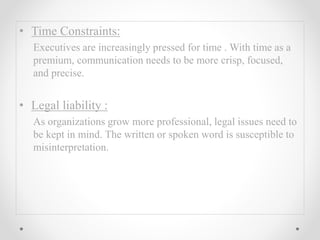• Time Constraints:
Executives are increasingly pressed for time . With time as a
premium, communication needs to be more crisp, focused,
and precise.
• Legal liability :
As organizations grow more professional, legal issues need to
be kept in mind. The written or spoken word is susceptible to
misinterpretation.
 