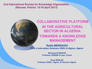 2nd International Society for Knowledge Organization,
(Warsaw, Poland. 15-16 April 2013)
COLLABORATIVE PLATFORM
IN THE AGRICULTURAL
SECTOR IN ALGERIA:
TOWARDS A KNOWLEDGE
MANAGEMENT
Radia BERNAOUI
PhD in Information Sciences, ENSV of Algiers, Algeria
Mohamed HASSOUN
Professor, ENSSIB of Lyon, France
Rosa ISSOLAH
Professor, ENSA - Algiers, El Harrach, Algeria.
 