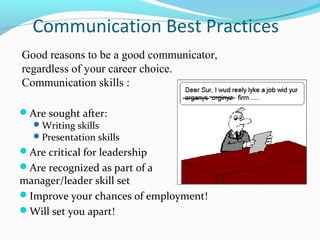 Communication Best Practices
Good reasons to be a good communicator,
regardless of your career choice.
Communication skills :

Are sought after:
   Writing skills
   Presentation skills
Are critical for leadership
Are recognized as part of a
manager/leader skill set
Improve your chances of employment!
Will set you apart!
 