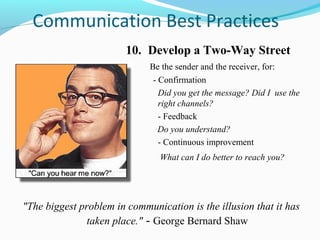 Communication Best Practices
                        10. Develop a Two-Way Street
                             Be the sender and the receiver, for:
                              - Confirmation
                                Did you get the message? Did I use the
                                right channels?
                                - Feedback
                                Do you understand?
                                - Continuous improvement
                                What can I do better to reach you?




"The biggest problem in communication is the illusion that it has
               taken place." - George Bernard Shaw
 