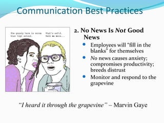 Communication Best Practices
                    2. No News Is Not Good
                        News
                        Employees will “fill in the
                         blanks” for themselves
                        No news causes anxiety;
                         compromises productivity;
                         breeds distrust
                        Monitor and respond to the
                         grapevine



“I heard it through the grapevine” – Marvin Gaye
 