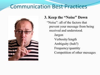 Communication Best Practices
            3. Keep the “Noise” Down
             “Noise”: all of the factors that
              prevent your message from being
              received and understood.
                  Jargon
                  Verbosity/length
                  Ambiguity (huh?)
                  Frequency/quantity
                  Competition of other messages
 