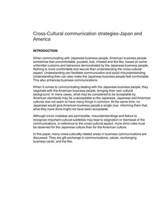 Cross-Cultural communication strategies-Japan and
America

INTRODUCTION

When communicating with Japanese business people, American business people
sometimes feel uncomfortable, puzzled, lost, irritated and the like, based on some
unfamiliar customs and behaviors demonstrated by the Japanese business people.
Nothing is more comfortable and secure than understanding the cross-cultural
aspect. Understanding can facilitate communication and avoid misunderstanding.
Understanding then can also make the Japanese business people feel comfortable.
This also enhances business communications.

When it comes to communicating dealing with the Japanese business people, they
negotiate with the American business people, bringing their own cultural
background. In many cases, what may be considered to be acceptable by
American standards may be unacceptable to the Japanese. Japanese and American
cultures doe not seem to have many things in common. At the same time, no
Japanese would give American business people a single clue. informing them that
what they have done might not have been acceptable.

Although minor mistakes are permissible, misunderstandings and failure to
recognize important cultural subtleties may lead to stagnation or dismissal of the
communications. In reference to the cross-cultural aspect, more strict rules must
be observed for the Japanese culture than for the American culture.

In this paper, many cross-culturally related areas in business communications are
discussed. They are gift exchange in communications, values, exchanging
business cards, and the like.
 