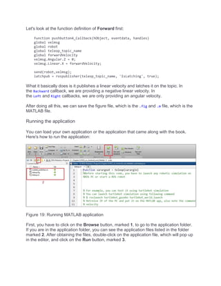 Let's look at the function definition of Forward first:
function pushbutton4_Callback(hObject, eventdata, handles)
global velmsg
global robot
global teleop_topic_name
global forwardVelocity
velmsg.Angular.Z = 0;
velmsg.Linear.X = forwardVelocity;
send(robot,velmsg);
latchpub = rospublisher(teleop_topic_name, 'IsLatching', true);
What it basically does is it publishes a linear velocity and latches it on the topic. In
the Backward callback, we are providing a negative linear velocity. In
the Left and Right callbacks, we are only providing an angular velocity.
After doing all this, we can save the figure file, which is the .fig and .m file, which is the
MATLAB file.
Running the application
You can load your own application or the application that came along with the book.
Here's how to run the application:
Figure 19: Running MATLAB application
First, you have to click on the Browse button, marked 1, to go to the application folder.
If you are in the application folder, you can see the application files listed in the folder
marked 2. After obtaining the files, double-click on the application file, which will pop up
in the editor, and click on the Run button, marked 3.
 