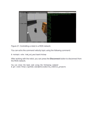 Figure 21: Controlling a robot in a ROS network
You can echo the command velocity topic using the following command:
$ rostopic echo /cmd_vel_mux/input/teleop
After working with the robot, you can press the Disconnect button to disconnect from
the ROS network.
You can clone the book code using the following command
$ git clone https://github.com/qboticslabs/ros_robotics_projects
 