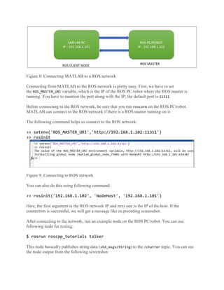 Figure 8: Connecting MATLAB to a ROS network
Connecting from MATLAB to the ROS network is pretty easy. First, we have to set
the ROS_MASTER_URI variable, which is the IP of the ROS PC/robot where the ROS master is
running. You have to mention the port along with the IP; the default port is 11311.
Before connecting to the ROS network, be sure that you run roscore on the ROS PC/robot.
MATLAB can connect to the ROS network if there is a ROS master running on it.
The following command helps us connect to the ROS network:
>> setenv('ROS_MASTER_URI','http://192.168.1.102:11311')
>> rosinit
Figure 9: Connecting to ROS network
You can also do this using following command:
>> rosinit('192.168.1.102', 'NodeHost', '192.168.1.101')
Here, the first argument is the ROS network IP and next one is the IP of the host. If the
connection is successful, we will get a message like in preceding screenshot.
After connecting to the network, run an example node on the ROS PC/robot. You can use
following node for testing:
$ rosrun roscpp_tutorials talker
This node basically publishes string data (std_msgs/String) to the /chatter topic. You can see
the node output from the following screenshot:
 