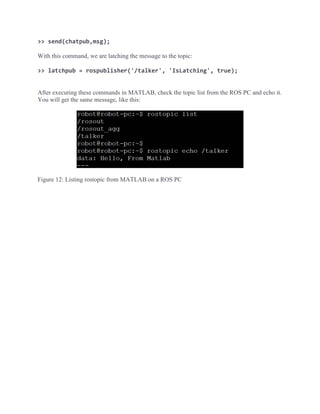 >> send(chatpub,msg);
With this command, we are latching the message to the topic:
>> latchpub = rospublisher('/talker', 'IsLatching', true);
After executing these commands in MATLAB, check the topic list from the ROS PC and echo it.
You will get the same message, like this:
Figure 12: Listing rostopic from MATLAB on a ROS PC
 