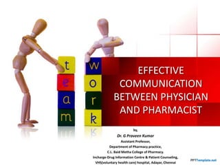 EFFECTIVE
COMMUNICATION
BETWEEN PHYSICIAN
AND PHARMACIST
by,

Dr. G Praveen Kumar
Assistant Professor,
Department of Pharmacy practice,
C.L. Baid Metha College of Pharmacy.
Incharge-Drug Information Centre & Patient Counseling,
VHS(voluntary health care) hospital, Adayar, Chennai

 