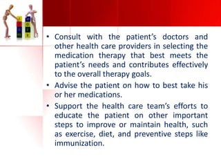 • Consult with the patient’s doctors and
other health care providers in selecting the
medication therapy that best meets the
patient’s needs and contributes effectively
to the overall therapy goals.
• Advise the patient on how to best take his
or her medications.
• Support the health care team’s efforts to
educate the patient on other important
steps to improve or maintain health, such
as exercise, diet, and preventive steps like
immunization.

 