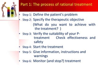 Part 1: The process of rational treatment
• Step 1: Define the patient's problem
• Step 2: Specify the therapeutic objective

• Step 3:

• Step 4:
• Step 5:
• Step 6:

(What do you want to achieve with
the treatment? )
Verify the suitability of your Ptreatment
Check effectiveness and
safety
Start the treatment
Give information, instructions and
warnings
Monitor (and stop?) treatment

 