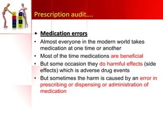 Prescription audit….
• Medication errors
• Almost everyone in the modern world takes
medication at one time or another
• Most of the time medications are beneficial
• But some occasion they do harmful effects (side
effects) which is adverse drug events
• But sometimes the harm is caused by an error in
prescribing or dispensing or administration of
medication

 