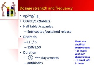 Dosage strength and frequency
• ng/mg/µg
• OD/BD/1/2tablets
• Half tablet/capaules
– Entricoated/sustained release
• Decimals
– O.5/.5
– 150/1.50
• Duration
– 3 === days/weeks
– antibiotics

Never use
unofficial
abbreviations
– or invent
your own
abbreviations
– it is not safe
to do so.

 