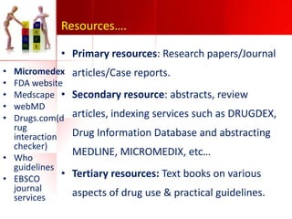 Resources….
• Primary resources: Research papers/Journal
•
•
•
•
•

Micromedex
FDA website
Medscape •
webMD
Drugs.com(d
rug
interaction
checker)
• Who
guidelines
•
• EBSCO
journal
services

articles/Case reports.
Secondary resource: abstracts, review
articles, indexing services such as DRUGDEX,

Drug Information Database and abstracting
MEDLINE, MICROMEDIX, etc…
Tertiary resources: Text books on various
aspects of drug use & practical guidelines.

 
