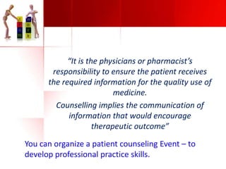 “It is the physicians or pharmacist’s
responsibility to ensure the patient receives
the required information for the quality use of
medicine.
Counselling implies the communication of
information that would encourage
therapeutic outcome”
You can organize a patient counseling Event – to
develop professional practice skills.

 
